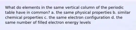 What do elements in the same vertical column of the periodic table have in common? a. the same physical properties b. similar chemical properties c. the same electron configuration d. the same number of filled electron energy levels