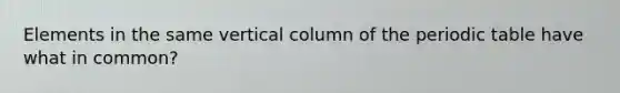 Elements in the same vertical column of the periodic table have what in common?