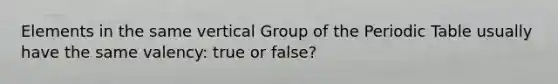 Elements in the same vertical Group of the Periodic Table usually have the same valency: true or false?