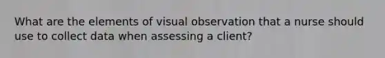 What are the elements of visual observation that a nurse should use to collect data when assessing a client?