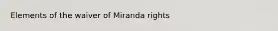 Elements of the waiver of Miranda rights