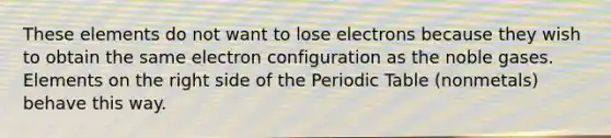 These elements do not want to lose electrons because they wish to obtain the same electron configuration as the noble gases. Elements on the right side of the Periodic Table (nonmetals) behave this way.