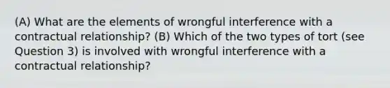 (A) What are the elements of wrongful interference with a contractual relationship? (B) Which of the two types of tort (see Question 3) is involved with wrongful interference with a contractual relationship?