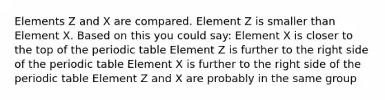 Elements Z and X are compared. Element Z is smaller than Element X. Based on this you could say: Element X is closer to the top of the periodic table Element Z is further to the right side of the periodic table Element X is further to the right side of the periodic table Element Z and X are probably in the same group