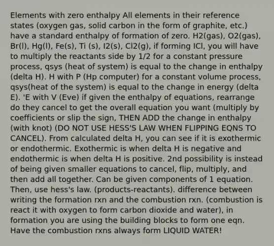 Elements with zero enthalpy All elements in their reference states (oxygen gas, solid carbon in the form of graphite, etc.) have a standard enthalpy of formation of zero. H2(gas), O2(gas), Br(l), Hg(l), Fe(s), Ti (s), I2(s), Cl2(g), if forming ICl, you will have to multiply the reactants side by 1/2 for a constant pressure process, qsys (heat of system) is equal to the change in enthalpy (delta H). H with P (Hp computer) for a constant volume process, qsys(heat of the system) is equal to the change in energy (delta E). 'E with V (Eve) if given the enthalpy of equations, rearrange do they cancel to get the overall equation you want (multiply by coefficients or slip the sign, THEN ADD the change in enthalpy (with knot) (DO NOT USE HESS'S LAW WHEN FLIPPING EQNS TO CANCEL). From calculated delta H, you can see if it is exothermic or endothermic. Exothermic is when delta H is negative and endothermic is when delta H is positive. 2nd possibility is instead of being given smaller equations to cancel, flip, multiply, and then add all together. Can be given components of 1 equation. Then, use hess's law. (products-reactants). difference between writing the formation rxn and the combustion rxn. (combustion is react it with oxygen to form carbon dioxide and water), in formation you are using the building blocks to form one eqn. Have the combustion rxns always form LIQUID WATER!