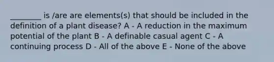 ________ is /are are elements(s) that should be included in the definition of a plant disease? A - A reduction in the maximum potential of the plant B - A definable casual agent C - A continuing process D - All of the above E - None of the above