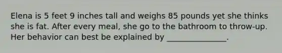 Elena is 5 feet 9 inches tall and weighs 85 pounds yet she thinks she is fat. After every meal, she go to the bathroom to throw-up. Her behavior can best be explained by _______________.