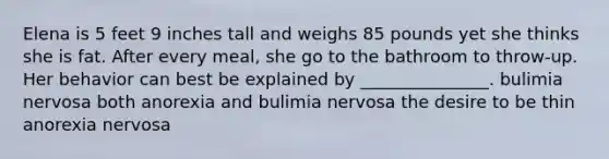 Elena is 5 feet 9 inches tall and weighs 85 pounds yet she thinks she is fat. After every meal, she go to the bathroom to throw-up. Her behavior can best be explained by _______________. bulimia nervosa both anorexia and bulimia nervosa the desire to be thin anorexia nervosa