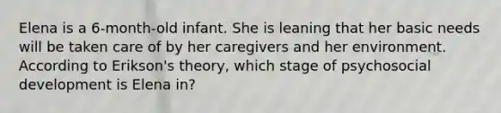 Elena is a 6-month-old infant. She is leaning that her basic needs will be taken care of by her caregivers and her environment. According to Erikson's theory, which stage of psychosocial development is Elena in?