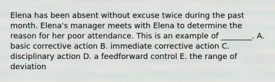 Elena has been absent without excuse twice during the past month.​ Elena's manager meets with Elena to determine the reason for her poor attendance. This is an example of​ ________. A. basic corrective action B. immediate corrective action C. disciplinary action D. a feedforward control E. the range of deviation