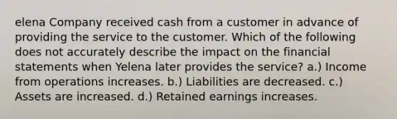 elena Company received cash from a customer in advance of providing the service to the customer. Which of the following does not accurately describe the impact on the <a href='https://www.questionai.com/knowledge/kFBJaQCz4b-financial-statements' class='anchor-knowledge'>financial statements</a> when Yelena later provides the service? a.) Income from operations increases. b.) Liabilities are decreased. c.) Assets are increased. d.) Retained earnings increases.