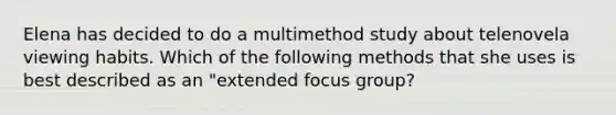 Elena has decided to do a multimethod study about telenovela viewing habits. Which of the following methods that she uses is best described as an "extended focus group?