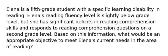 Elena is a fifth-grade student with a specific learning disability in reading. Elena's reading fluency level is slightly below grade level, but she has significant deficits in reading comprehension skills and responds to reading comprehension questions on a second grade level. Based on this information, what would be an appropriate objective to meet Elena's current needs in the area of reading?