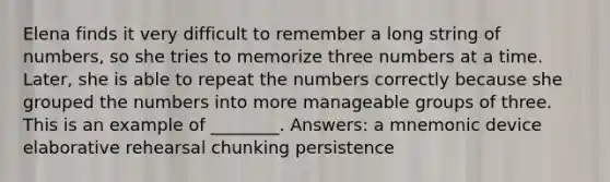 Elena finds it very difficult to remember a long string of numbers, so she tries to memorize three numbers at a time. Later, she is able to repeat the numbers correctly because she grouped the numbers into more manageable groups of three. This is an example of ________. Answers: a mnemonic device elaborative rehearsal chunking persistence