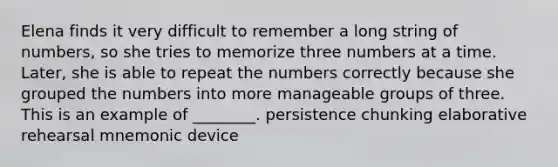 Elena finds it very difficult to remember a long string of numbers, so she tries to memorize three numbers at a time. Later, she is able to repeat the numbers correctly because she grouped the numbers into more manageable groups of three. This is an example of ________. persistence chunking elaborative rehearsal mnemonic device