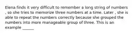 Elena finds it very difficult to remember a long string of numbers , so she tries to memorize three numbers at a time. Later , she is able to repeat the numbers correctly because she grouped the numbers into more manageable group of three. This is an example ______