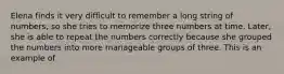 Elena finds it very difficult to remember a long string of numbers, so she tries to memorize three numbers at time. Later, she is able to repeat the numbers correctly because she grouped the numbers into more manageable groups of three. This is an example of