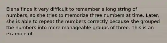 Elena finds it very difficult to remember a long string of numbers, so she tries to memorize three numbers at time. Later, she is able to repeat the numbers correctly because she grouped the numbers into more manageable groups of three. This is an example of