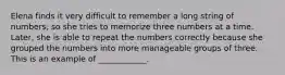 Elena finds it very difficult to remember a long string of numbers, so she tries to memorize three numbers at a time. Later, she is able to repeat the numbers correctly because she grouped the numbers into more manageable groups of three. This is an example of ____________.