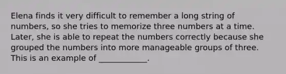 Elena finds it very difficult to remember a long string of numbers, so she tries to memorize three numbers at a time. Later, she is able to repeat the numbers correctly because she grouped the numbers into more manageable groups of three. This is an example of ____________.