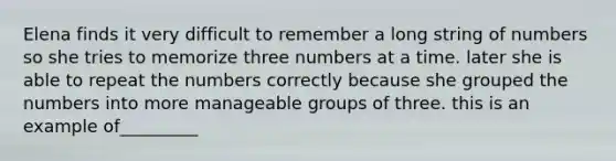 Elena finds it very difficult to remember a long string of numbers so she tries to memorize three numbers at a time. later she is able to repeat the numbers correctly because she grouped the numbers into more manageable groups of three. this is an example of_________