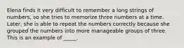 Elena finds it very difficult to remember a long strings of numbers, so she tries to memorize three numbers at a time. Later, she is able to repeat the numbers correctly because she grouped the numbers into more manageable groups of three. This is an example of _____.