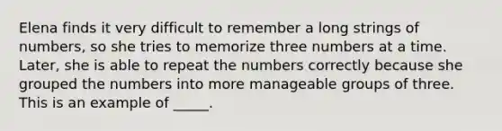 Elena finds it very difficult to remember a long strings of numbers, so she tries to memorize three numbers at a time. Later, she is able to repeat the numbers correctly because she grouped the numbers into more manageable groups of three. This is an example of _____.