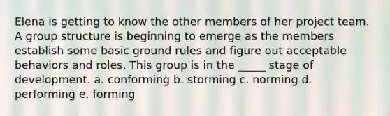 Elena is getting to know the other members of her project team. A group structure is beginning to emerge as the members establish some basic ground rules and figure out acceptable behaviors and roles. This group is in the _____ stage of development. a. conforming b. storming c. norming d. performing e. forming