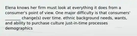 Elena knows her firm must look at everything it does from a consumer's point of view. One major difficulty is that consumers' ________ change(s) over time. ethnic background needs, wants, and ability to purchase culture just-in-time processes demographics