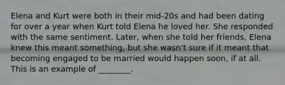 Elena and Kurt were both in their mid-20s and had been dating for over a year when Kurt told Elena he loved her. She responded with the same sentiment. Later, when she told her friends, Elena knew this meant something, but she wasn't sure if it meant that becoming engaged to be married would happen soon, if at all. This is an example of ________.