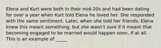 Elena and Kurt were both in their mid-20s and had been dating for over a year when Kurt told Elena he loved her. She responded with the same sentiment. Later, when she told her friends, Elena knew this meant something, but she wasn't sure if it meant that becoming engaged to be married would happen soon, if at all. This is an example of _____