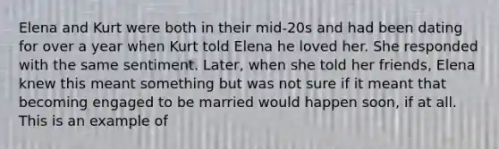 Elena and Kurt were both in their mid-20s and had been dating for over a year when Kurt told Elena he loved her. She responded with the same sentiment. Later, when she told her friends, Elena knew this meant something but was not sure if it meant that becoming engaged to be married would happen soon, if at all. This is an example of