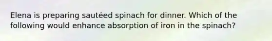Elena is preparing sautéed spinach for dinner. Which of the following would enhance absorption of iron in the spinach?