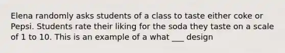 Elena randomly asks students of a class to taste either coke or Pepsi. Students rate their liking for the soda they taste on a scale of 1 to 10. This is an example of a what ___ design