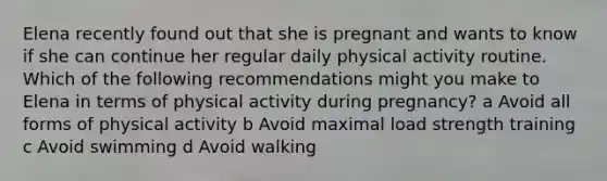 Elena recently found out that she is pregnant and wants to know if she can continue her regular daily physical activity routine. Which of the following recommendations might you make to Elena in terms of physical activity during pregnancy? a Avoid all forms of physical activity b Avoid maximal load strength training c Avoid swimming d Avoid walking