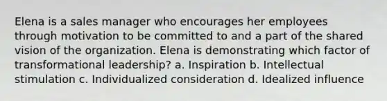 Elena is a sales manager who encourages her employees through motivation to be committed to and a part of the shared vision of the organization. Elena is demonstrating which factor of transformational leadership? a. Inspiration b. Intellectual stimulation c. Individualized consideration d. Idealized influence