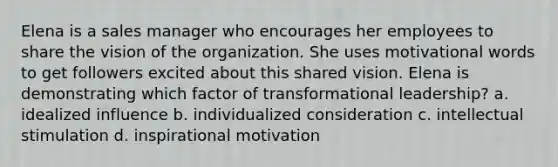 Elena is a sales manager who encourages her employees to share the vision of the organization. She uses motivational words to get followers excited about this shared vision. Elena is demonstrating which factor of transformational leadership? a. idealized influence b. individualized consideration c. intellectual stimulation d. inspirational motivation