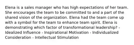 Elena is a sales manager who has high expectations of her team. She encourages the team to be committed to and a part of the shared vision of the organization. Elena had the team come up with a symbol for the team to enhance team spirit. Elena is demonstrating which factor of transformational leadership? - Idealized Influence - Inspirational Motivation - Individualized Consideration - Intellectual Stimulation