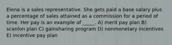 Elena is a sales representative. She gets paid a base salary plus a percentage of sales attained as a commission for a period of time. Her pay is an example of _____. A) merit pay plan B) scanlon plan C) gainsharing program D) nonmonetary incentives E) incentive pay plan