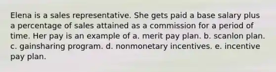 Elena is a sales representative. She gets paid a base salary plus a percentage of sales attained as a commission for a period of time. Her pay is an example of a. merit pay plan. b. scanlon plan. c. gainsharing program. d. nonmonetary incentives. e. incentive pay plan.