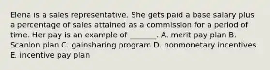 Elena is a sales representative. She gets paid a base salary plus a percentage of sales attained as a commission for a period of time. Her pay is an example of _______. A. merit pay plan B. Scanlon plan C. gainsharing program D. nonmonetary incentives E. incentive pay plan