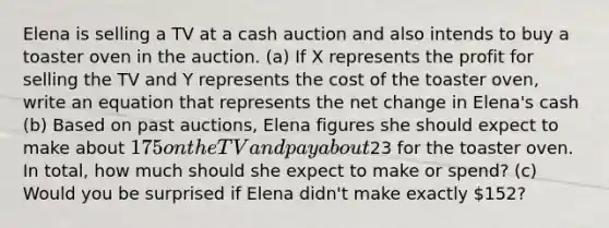 Elena is selling a TV at a cash auction and also intends to buy a toaster oven in the auction. (a) If X represents the profit for selling the TV and Y represents the cost of the toaster oven, write an equation that represents the net change in Elena's cash (b) Based on past auctions, Elena figures she should expect to make about 175 on the TV and pay about23 for the toaster oven. In total, how much should she expect to make or spend? (c) Would you be surprised if Elena didn't make exactly 152?