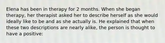 Elena has been in therapy for 2 months. When she began therapy, her therapist asked her to describe herself as she would ideally like to be and as she actually is. He explained that when these two descriptions are nearly alike, the person is thought to have a positive: