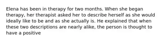 Elena has been in therapy for two months. When she began therapy, her therapist asked her to describe herself as she would ideally like to be and as she actually is. He explained that when these two descriptions are nearly alike, the person is thought to have a positive