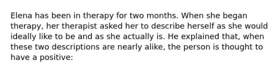 Elena has been in therapy for two months. When she began therapy, her therapist asked her to describe herself as she would ideally like to be and as she actually is. He explained that, when these two descriptions are nearly alike, the person is thought to have a positive: