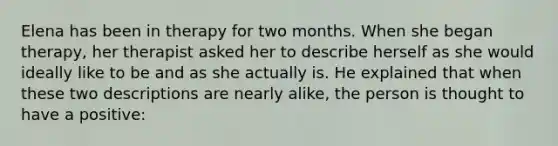 Elena has been in therapy for two months. When she began therapy, her therapist asked her to describe herself as she would ideally like to be and as she actually is. He explained that when these two descriptions are nearly alike, the person is thought to have a positive: