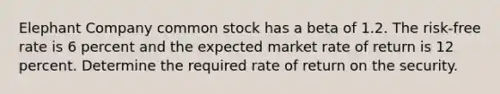 Elephant Company common stock has a beta of 1.2. The risk-free rate is 6 percent and the expected market rate of return is 12 percent. Determine the required rate of return on the security.