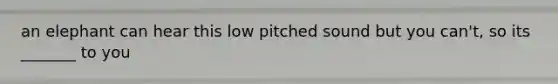 an elephant can hear this low pitched sound but you can't, so its _______ to you