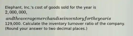 Elephant, Inc.'s cost of goods sold for the year is 2,000,000, and the average merchandise inventory for the year is129,000. Calculate the inventory turnover ratio of the company. (Round your answer to two decimal places.)