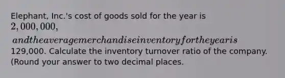 Elephant, Inc.'s cost of goods sold for the year is 2,000,000, and the average merchandise inventory for the year is129,000. Calculate the inventory turnover ratio of the company. (Round your answer to two decimal places.